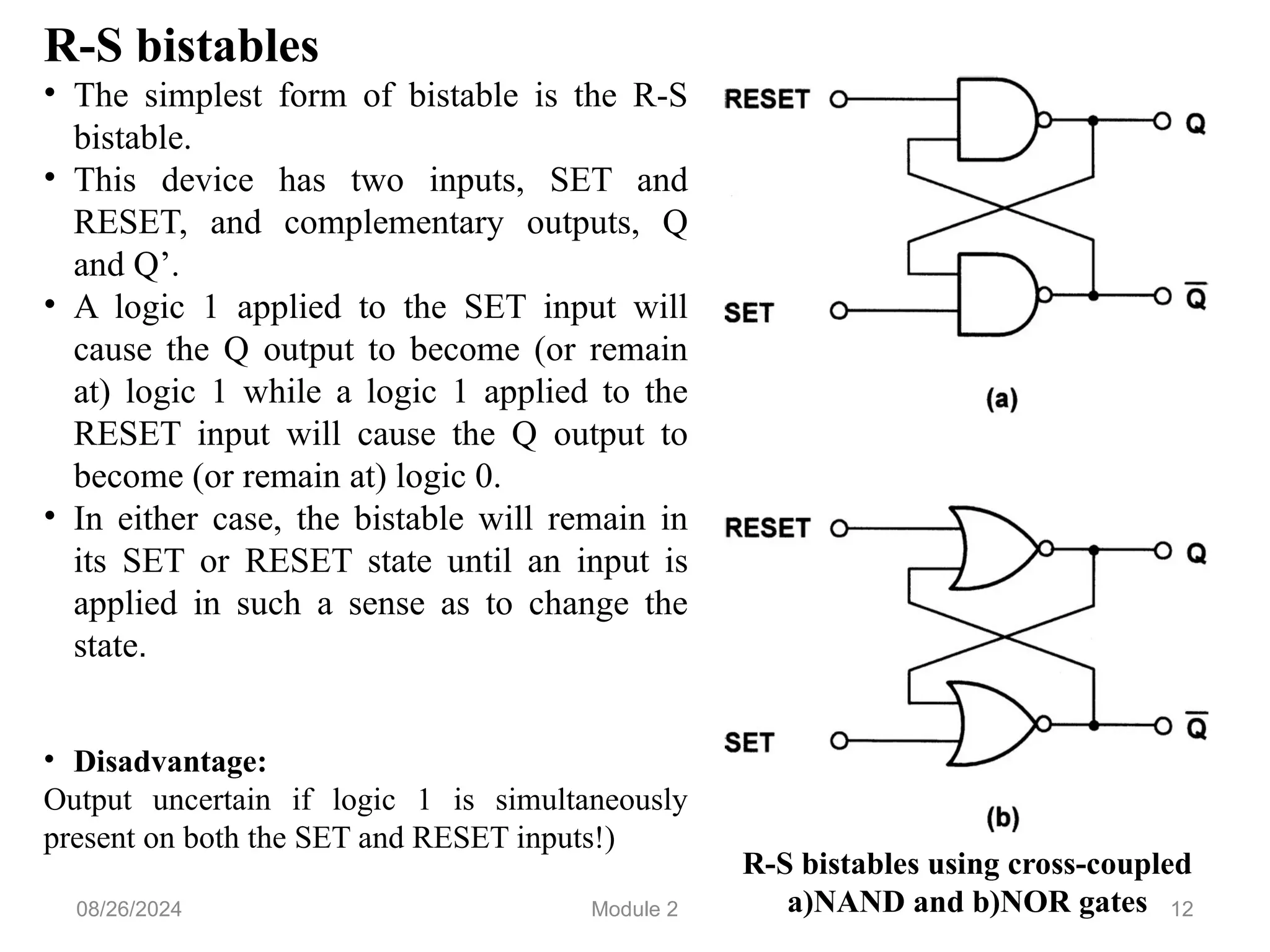 12
R-S bistables
• The simplest form of bistable is the R-S
bistable.
• This device has two inputs, SET and
RESET, and complementary outputs, Q
and Q’.
• A logic 1 applied to the SET input will
cause the Q output to become (or remain
at) logic 1 while a logic 1 applied to the
RESET input will cause the Q output to
become (or remain at) logic 0.
• In either case, the bistable will remain in
its SET or RESET state until an input is
applied in such a sense as to change the
state.
• Disadvantage:
Output uncertain if logic 1 is simultaneously
present on both the SET and RESET inputs!)
R-S bistables using cross-coupled
a)NAND and b)NOR gates
08/26/2024 Module 2
 
