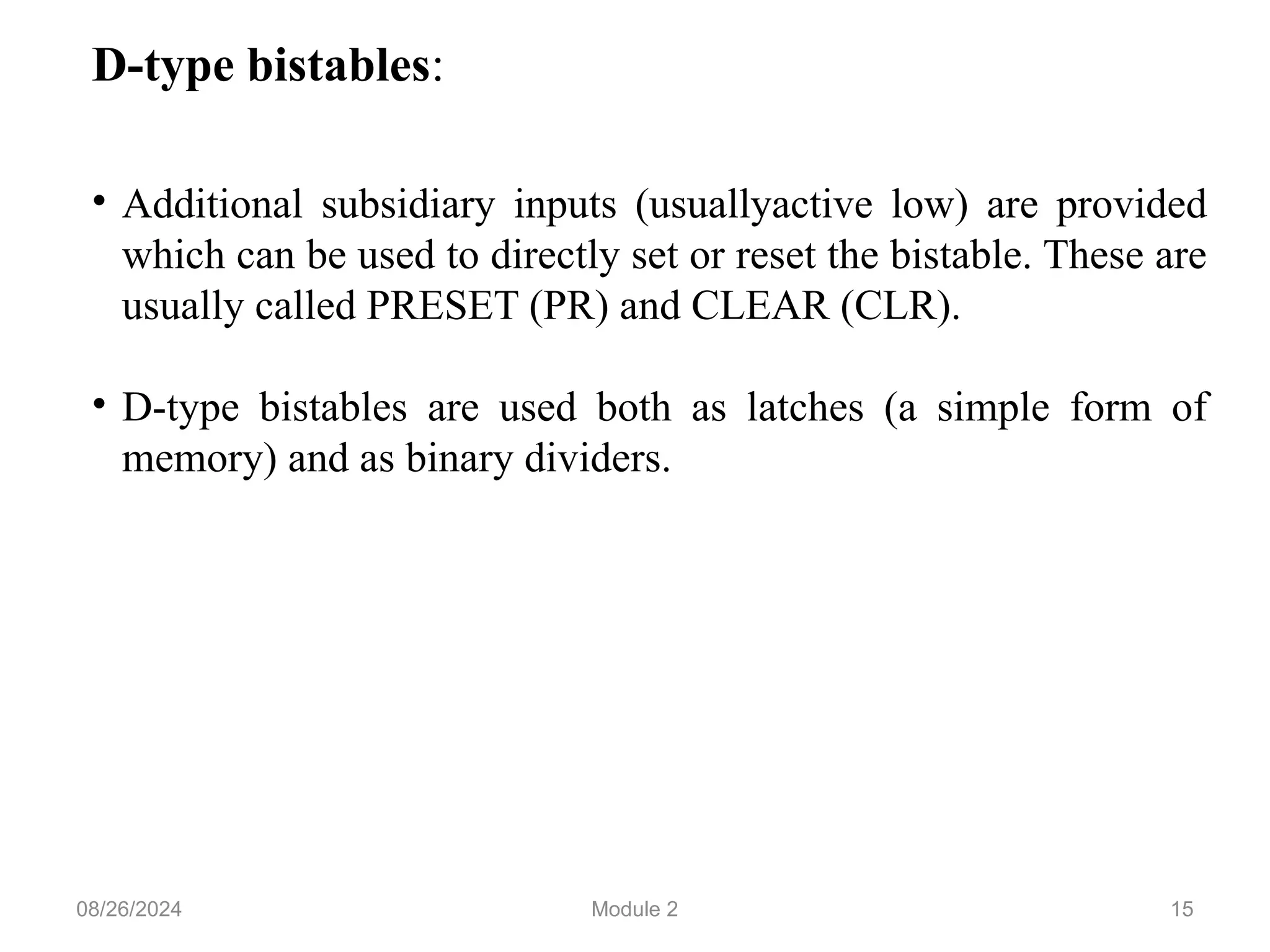 15
D-type bistables:
• Additional subsidiary inputs (usuallyactive low) are provided
which can be used to directly set or reset the bistable. These are
usually called PRESET (PR) and CLEAR (CLR).
• D-type bistables are used both as latches (a simple form of
memory) and as binary dividers.
08/26/2024 Module 2
 
