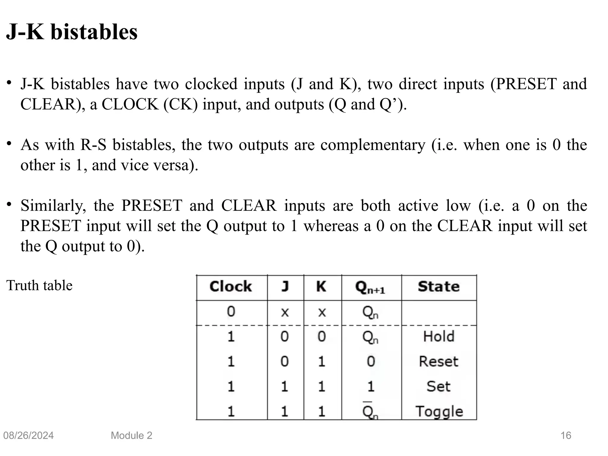 16
J-K bistables
• J-K bistables have two clocked inputs (J and K), two direct inputs (PRESET and
CLEAR), a CLOCK (CK) input, and outputs (Q and Q’).
• As with R-S bistables, the two outputs are complementary (i.e. when one is 0 the
other is 1, and vice versa).
• Similarly, the PRESET and CLEAR inputs are both active low (i.e. a 0 on the
PRESET input will set the Q output to 1 whereas a 0 on the CLEAR input will set
the Q output to 0).
Truth table
08/26/2024 Module 2
 