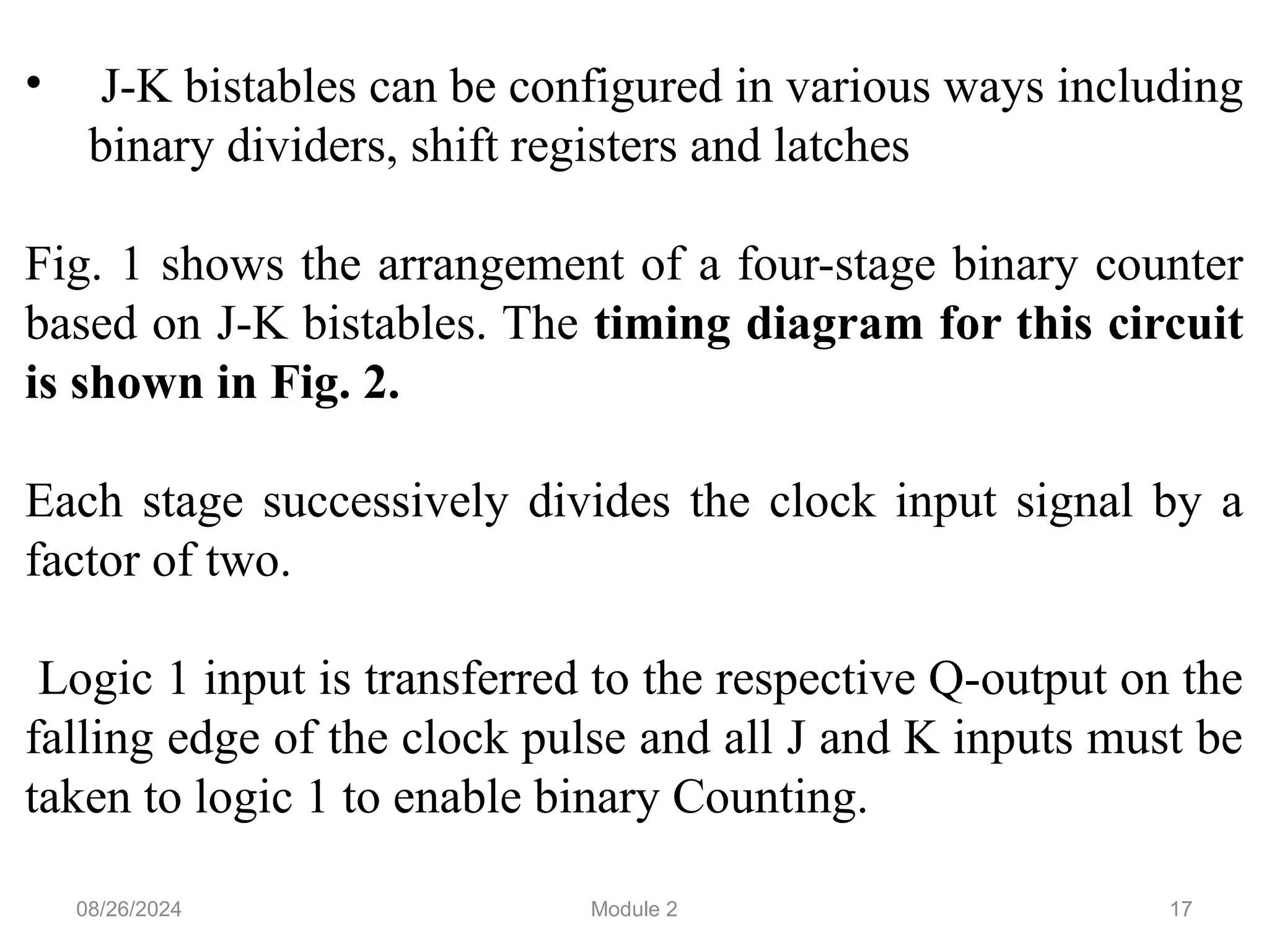 17
• J-K bistables can be configured in various ways including
binary dividers, shift registers and latches
Fig. 1 shows the arrangement of a four-stage binary counter
based on J-K bistables. The timing diagram for this circuit
is shown in Fig. 2.
Each stage successively divides the clock input signal by a
factor of two.
Logic 1 input is transferred to the respective Q-output on the
falling edge of the clock pulse and all J and K inputs must be
taken to logic 1 to enable binary Counting.
08/26/2024 Module 2
 