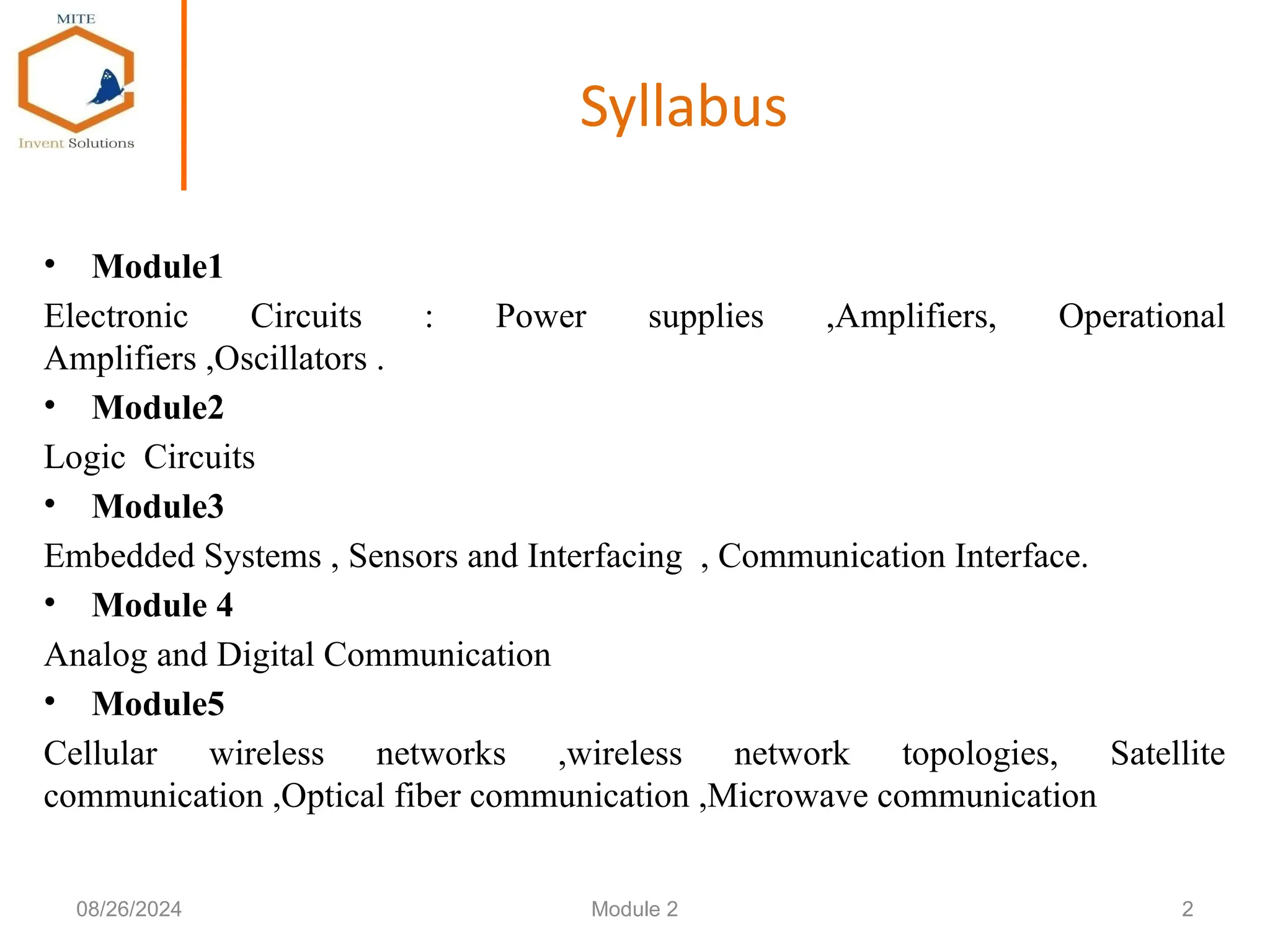 Syllabus
• Module1
Electronic Circuits : Power supplies ,Amplifiers, Operational
Amplifiers ,Oscillators .
• Module2
Logic Circuits
• Module3
Embedded Systems , Sensors and Interfacing , Communication Interface.
• Module 4
Analog and Digital Communication
• Module5
Cellular wireless networks ,wireless network topologies, Satellite
communication ,Optical fiber communication ,Microwave communication
2
08/26/2024 Module 2
 