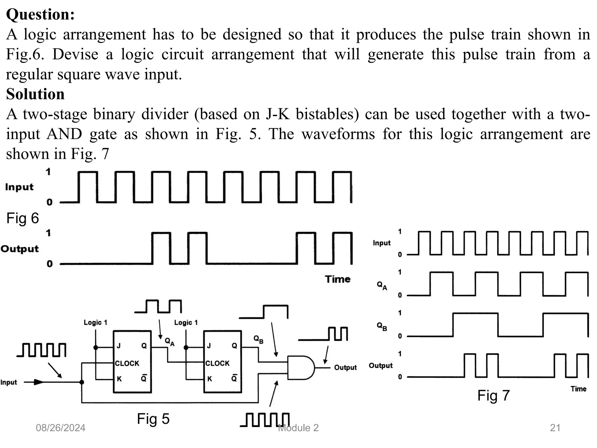 21
Question:
A logic arrangement has to be designed so that it produces the pulse train shown in
Fig.6. Devise a logic circuit arrangement that will generate this pulse train from a
regular square wave input.
Solution
A two-stage binary divider (based on J-K bistables) can be used together with a two-
input AND gate as shown in Fig. 5. The waveforms for this logic arrangement are
shown in Fig. 7
Fig 6
Fig 5
Fig 7
08/26/2024 Module 2
 
