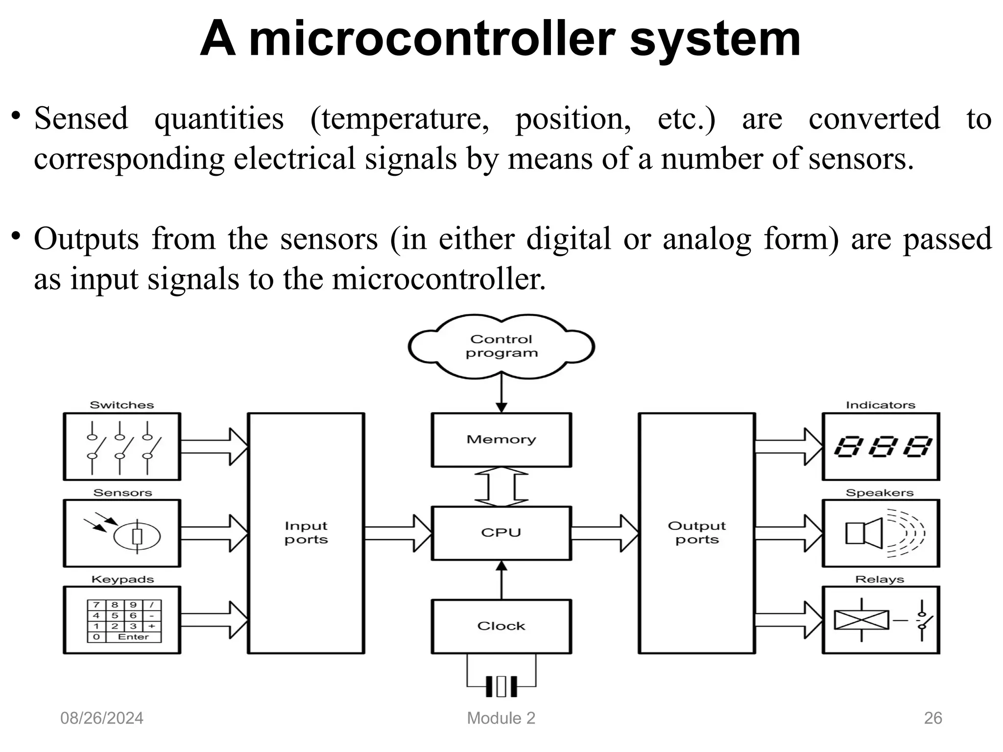 26
A microcontroller system
• Sensed quantities (temperature, position, etc.) are converted to
corresponding electrical signals by means of a number of sensors.
• Outputs from the sensors (in either digital or analog form) are passed
as input signals to the microcontroller.
08/26/2024 Module 2
 