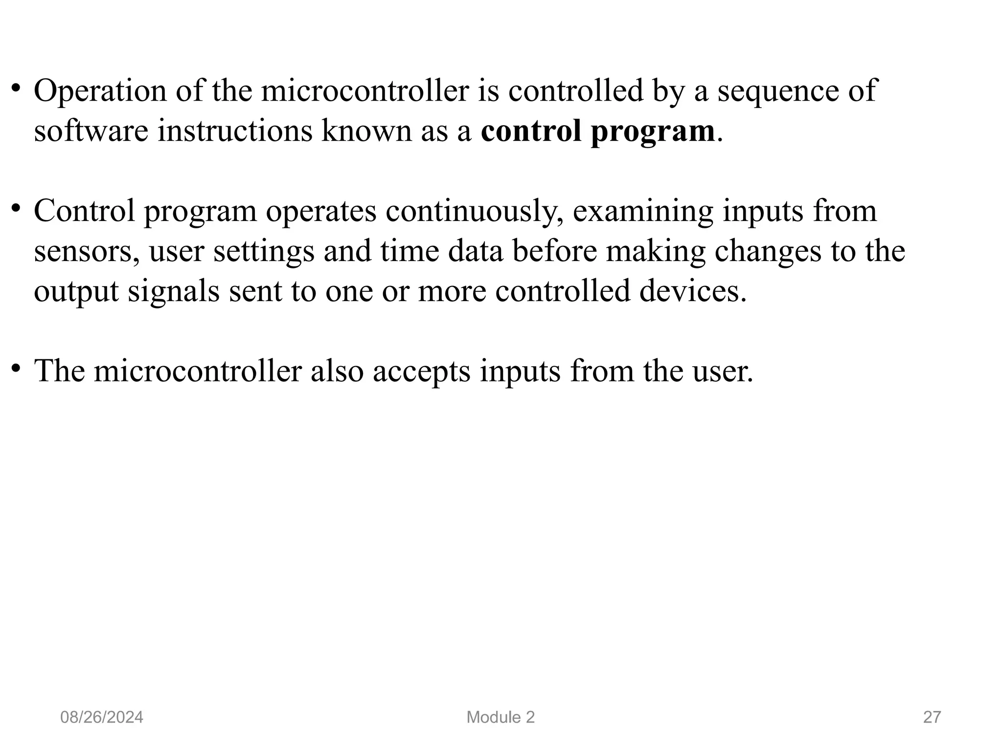 27
• Operation of the microcontroller is controlled by a sequence of
software instructions known as a control program.
• Control program operates continuously, examining inputs from
sensors, user settings and time data before making changes to the
output signals sent to one or more controlled devices.
• The microcontroller also accepts inputs from the user.
08/26/2024 Module 2
 