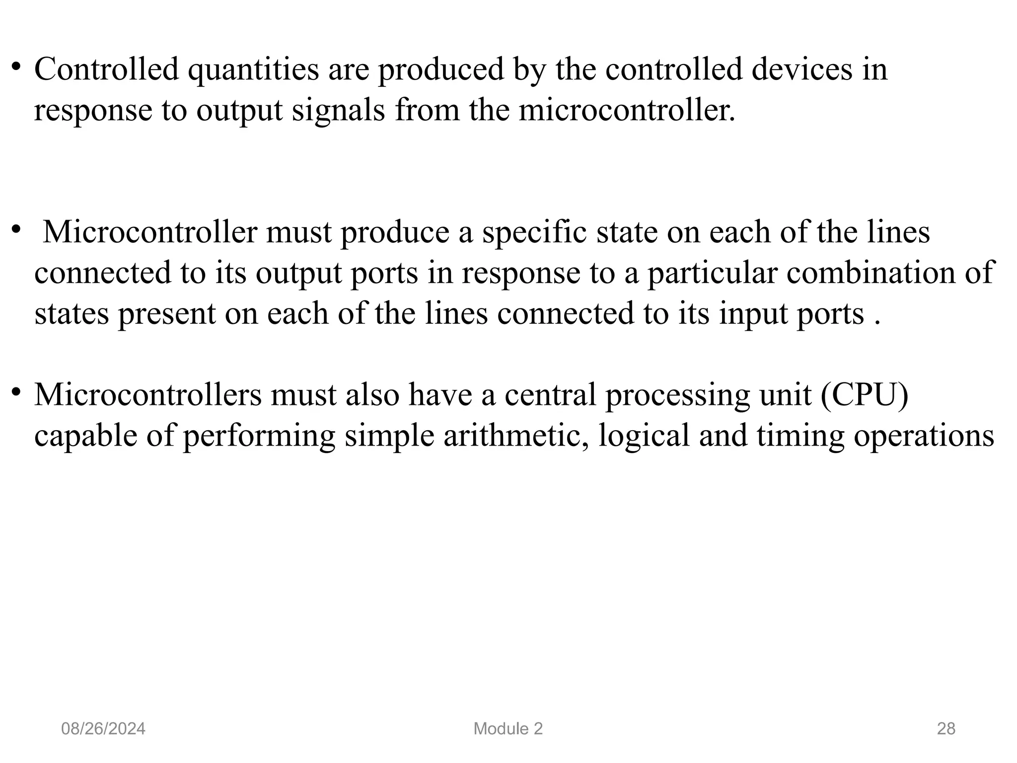 28
• Controlled quantities are produced by the controlled devices in
response to output signals from the microcontroller.
• Microcontroller must produce a specific state on each of the lines
connected to its output ports in response to a particular combination of
states present on each of the lines connected to its input ports .
• Microcontrollers must also have a central processing unit (CPU)
capable of performing simple arithmetic, logical and timing operations
08/26/2024 Module 2
 