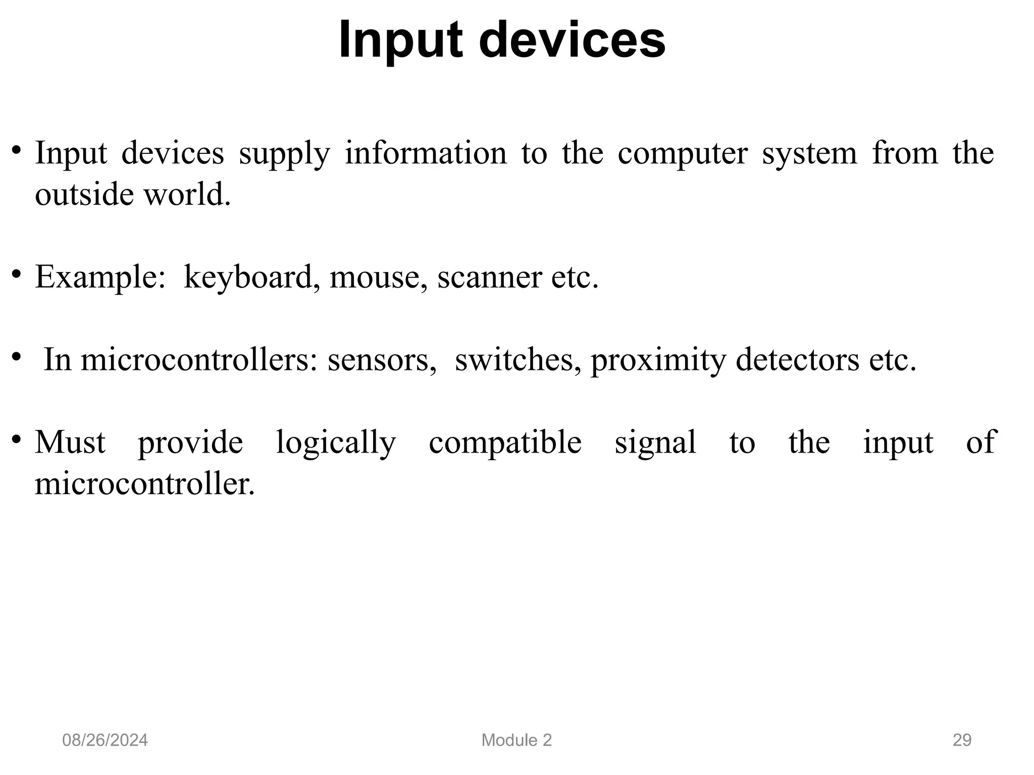 29
Input devices
• Input devices supply information to the computer system from the
outside world.
• Example: keyboard, mouse, scanner etc.
• In microcontrollers: sensors, switches, proximity detectors etc.
• Must provide logically compatible signal to the input of
microcontroller.
08/26/2024 Module 2
 