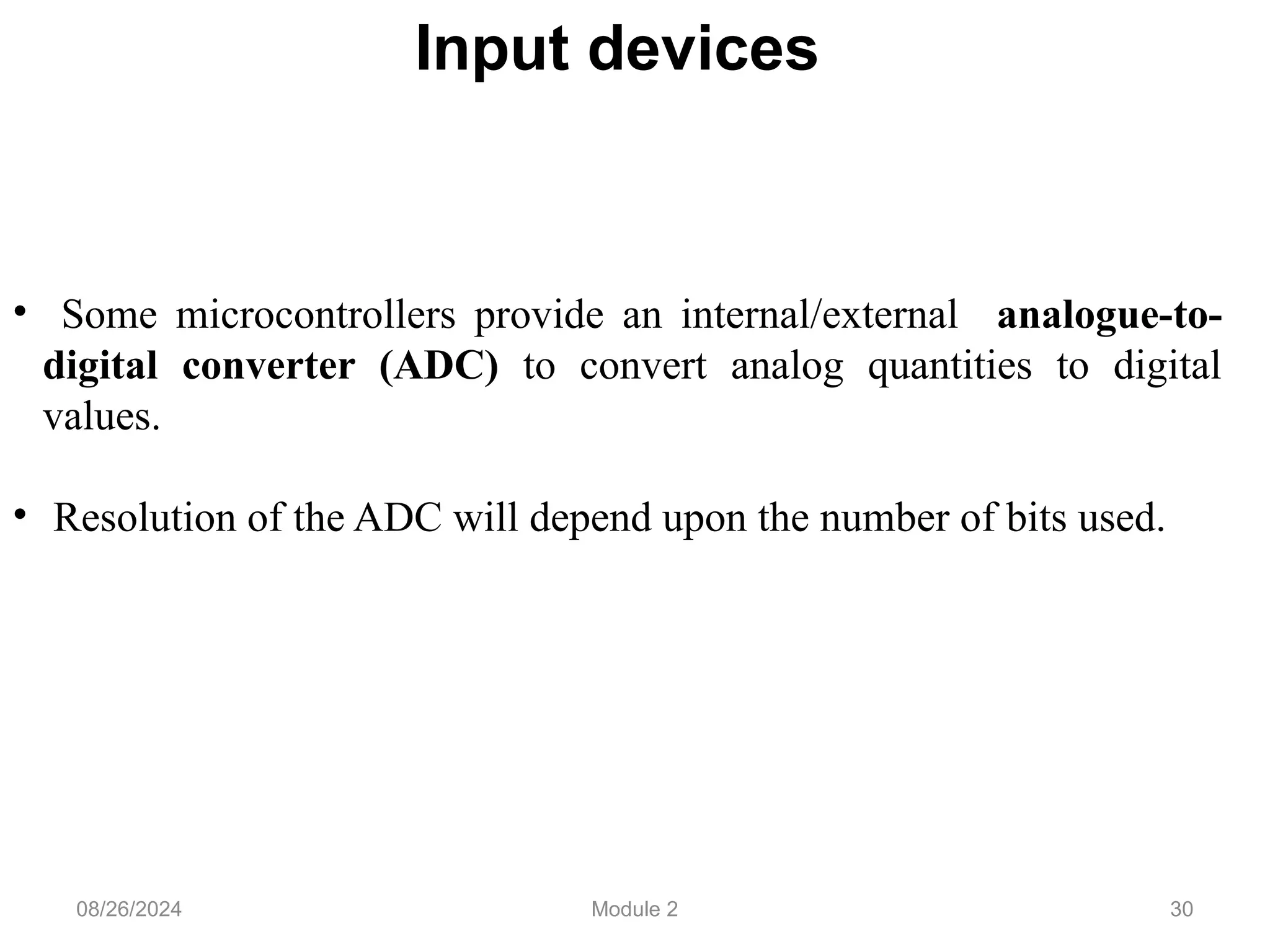 30
Input devices
• Some microcontrollers provide an internal/external analogue-to-
digital converter (ADC) to convert analog quantities to digital
values.
• Resolution of the ADC will depend upon the number of bits used.
08/26/2024 Module 2
 