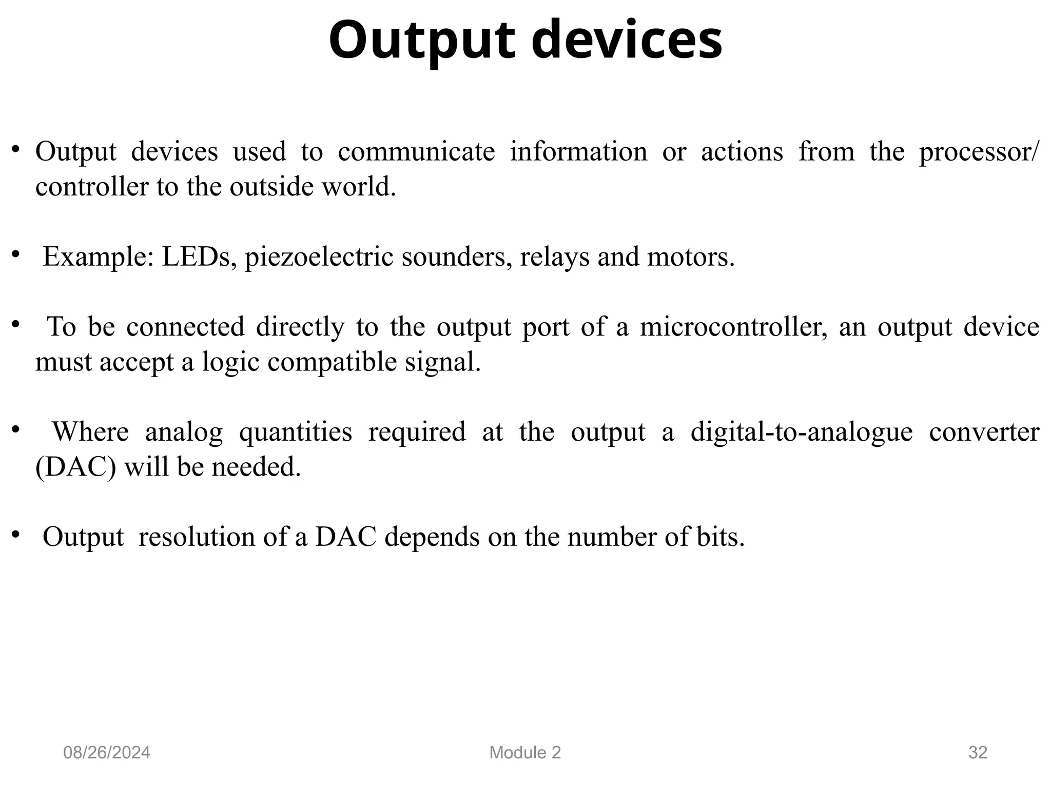32
Output devices
• Output devices used to communicate information or actions from the processor/
controller to the outside world.
• Example: LEDs, piezoelectric sounders, relays and motors.
• To be connected directly to the output port of a microcontroller, an output device
must accept a logic compatible signal.
• Where analog quantities required at the output a digital-to-analogue converter
(DAC) will be needed.
• Output resolution of a DAC depends on the number of bits.
08/26/2024 Module 2
 