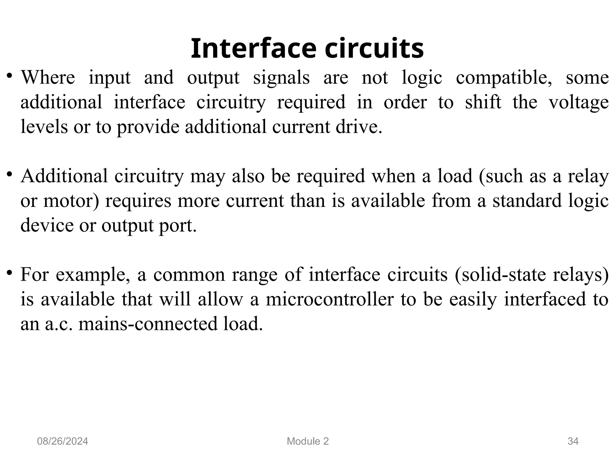 34
Interface circuits
• Where input and output signals are not logic compatible, some
additional interface circuitry required in order to shift the voltage
levels or to provide additional current drive.
• Additional circuitry may also be required when a load (such as a relay
or motor) requires more current than is available from a standard logic
device or output port.
• For example, a common range of interface circuits (solid-state relays)
is available that will allow a microcontroller to be easily interfaced to
an a.c. mains-connected load.
08/26/2024 Module 2
 