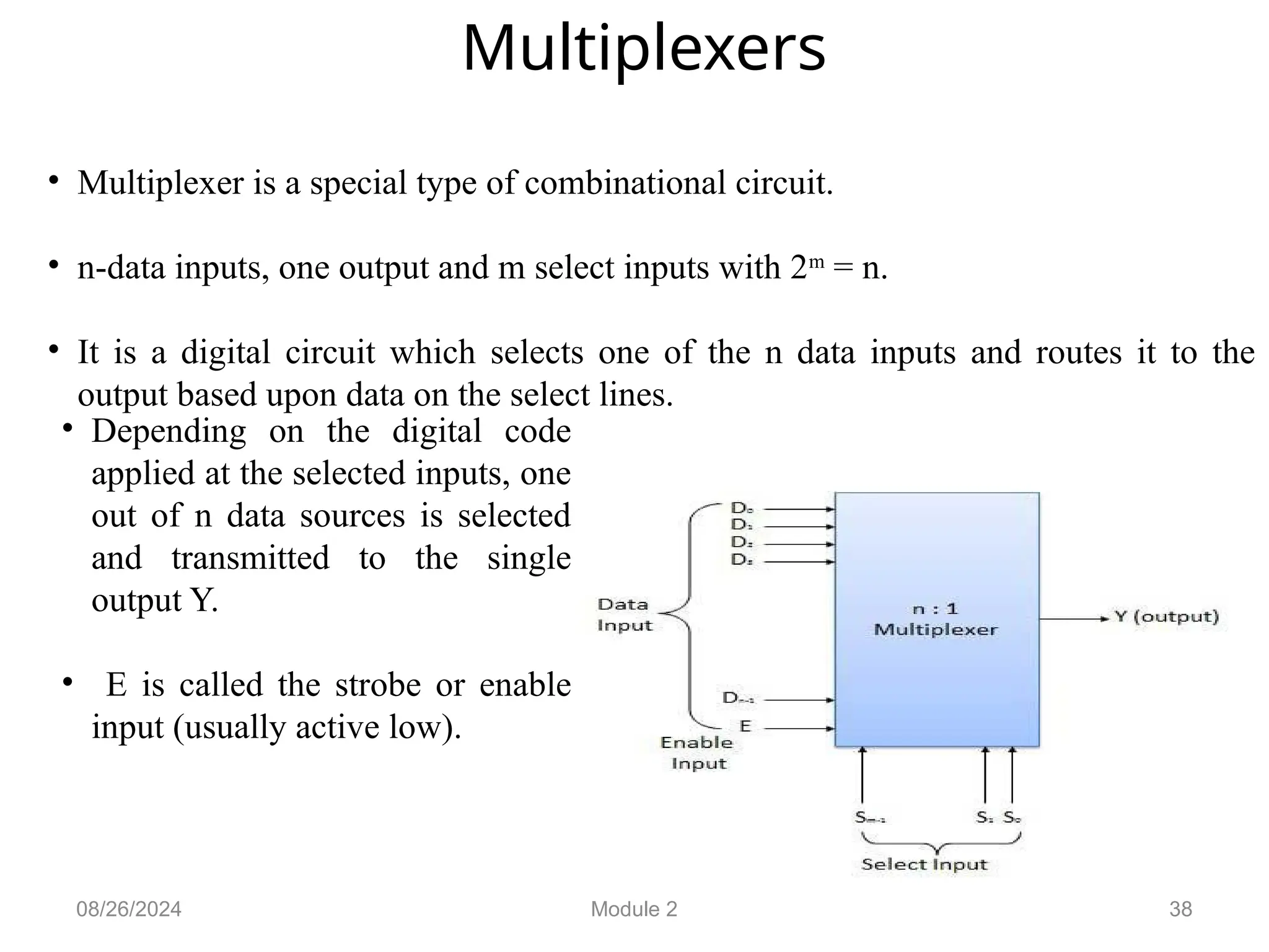 38
Multiplexers
• Multiplexer is a special type of combinational circuit.
• n-data inputs, one output and m select inputs with 2m
= n.
• It is a digital circuit which selects one of the n data inputs and routes it to the
output based upon data on the select lines.
08/26/2024 Module 2
• Depending on the digital code
applied at the selected inputs, one
out of n data sources is selected
and transmitted to the single
output Y.
• E is called the strobe or enable
input (usually active low).
 