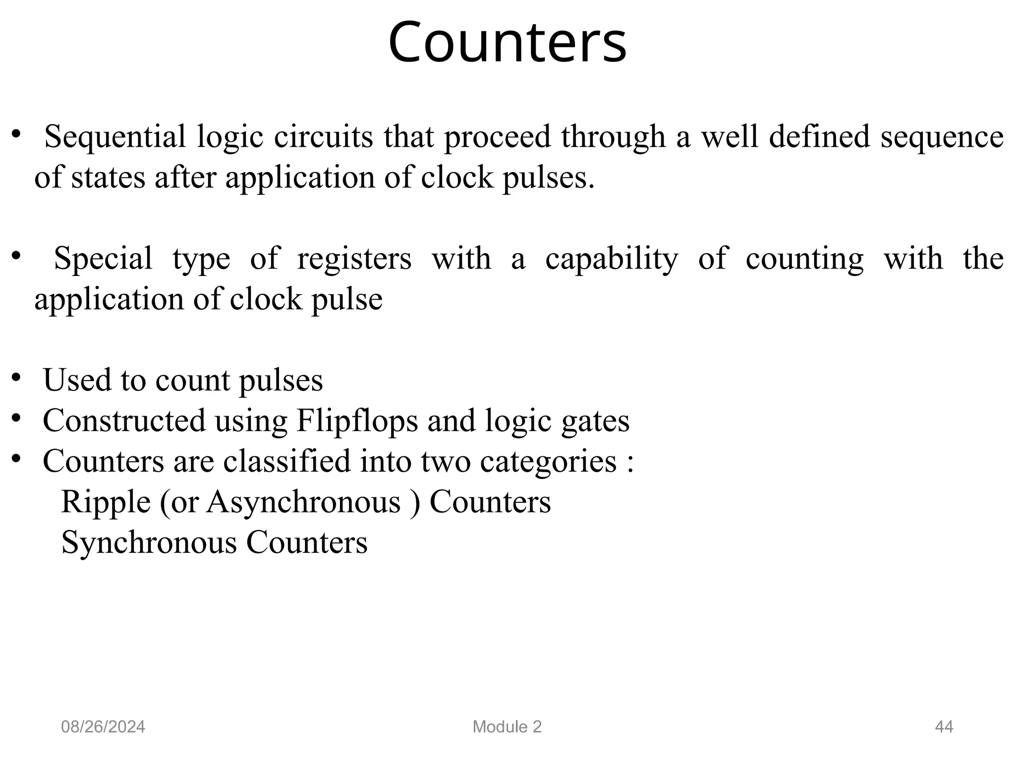 44
Counters
• Sequential logic circuits that proceed through a well defined sequence
of states after application of clock pulses.
• Special type of registers with a capability of counting with the
application of clock pulse
• Used to count pulses
• Constructed using Flipflops and logic gates
• Counters are classified into two categories :
Ripple (or Asynchronous ) Counters
Synchronous Counters
08/26/2024 Module 2
 
