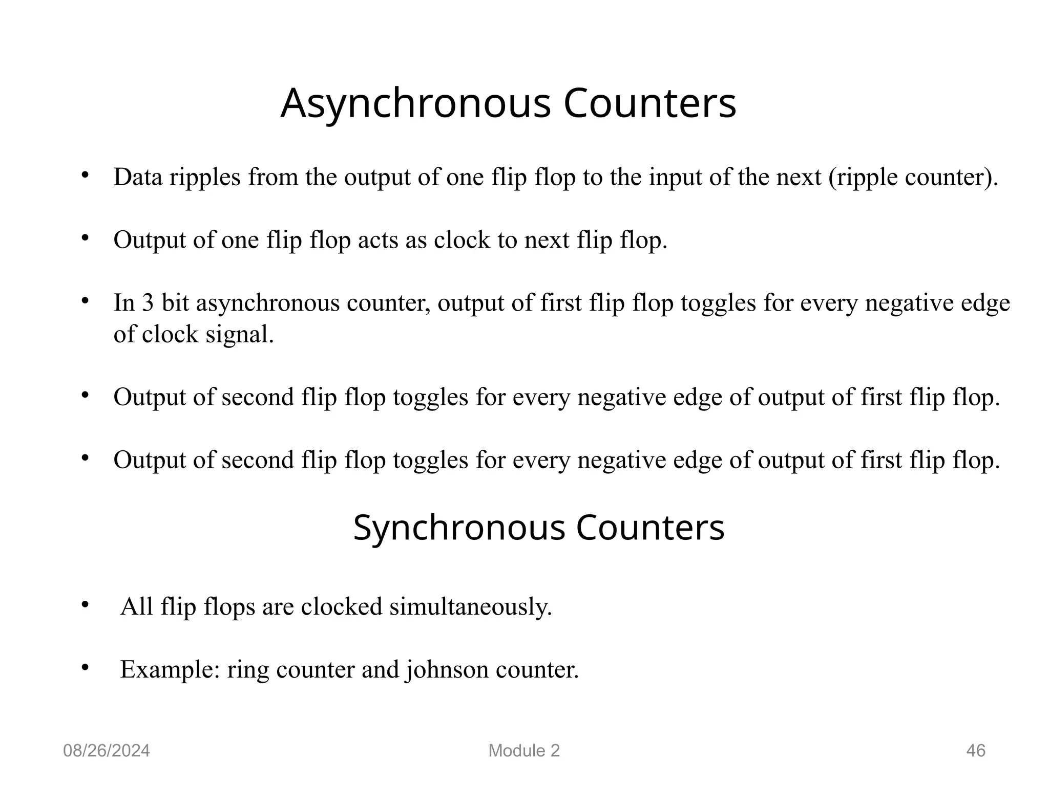 08/26/2024 Module 2 46
Asynchronous Counters
• Data ripples from the output of one flip flop to the input of the next (ripple counter).
• Output of one flip flop acts as clock to next flip flop.
• In 3 bit asynchronous counter, output of first flip flop toggles for every negative edge
of clock signal.
• Output of second flip flop toggles for every negative edge of output of first flip flop.
• Output of second flip flop toggles for every negative edge of output of first flip flop.
Synchronous Counters
• All flip flops are clocked simultaneously.
• Example: ring counter and johnson counter.
 