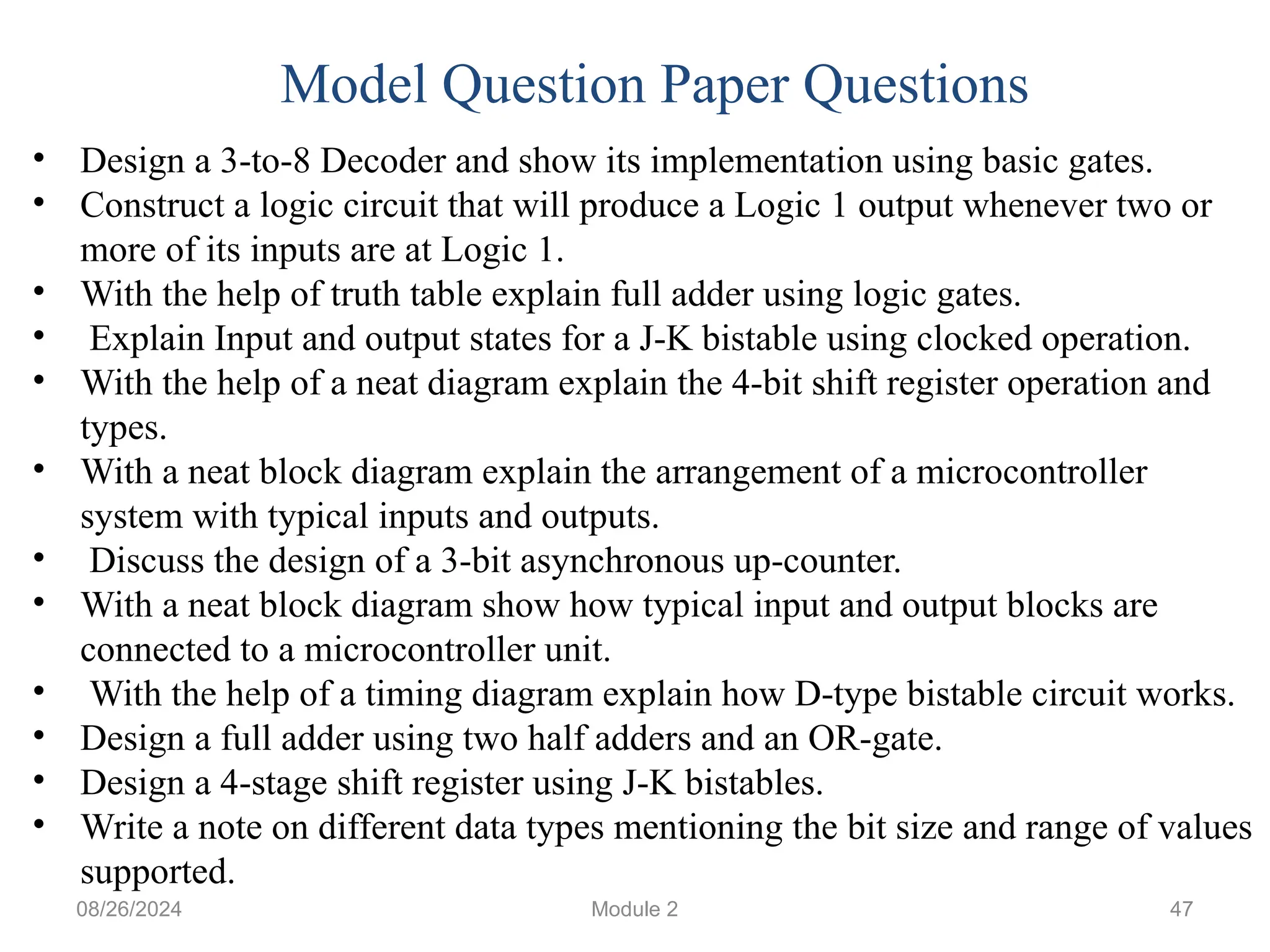 08/26/2024 Module 2 47
• Design a 3-to-8 Decoder and show its implementation using basic gates.
• Construct a logic circuit that will produce a Logic 1 output whenever two or
more of its inputs are at Logic 1.
• With the help of truth table explain full adder using logic gates.
• Explain Input and output states for a J-K bistable using clocked operation.
• With the help of a neat diagram explain the 4-bit shift register operation and
types.
• With a neat block diagram explain the arrangement of a microcontroller
system with typical inputs and outputs.
• Discuss the design of a 3-bit asynchronous up-counter.
• With a neat block diagram show how typical input and output blocks are
connected to a microcontroller unit.
• With the help of a timing diagram explain how D-type bistable circuit works.
• Design a full adder using two half adders and an OR-gate.
• Design a 4-stage shift register using J-K bistables.
• Write a note on different data types mentioning the bit size and range of values
supported.
Model Question Paper Questions
 