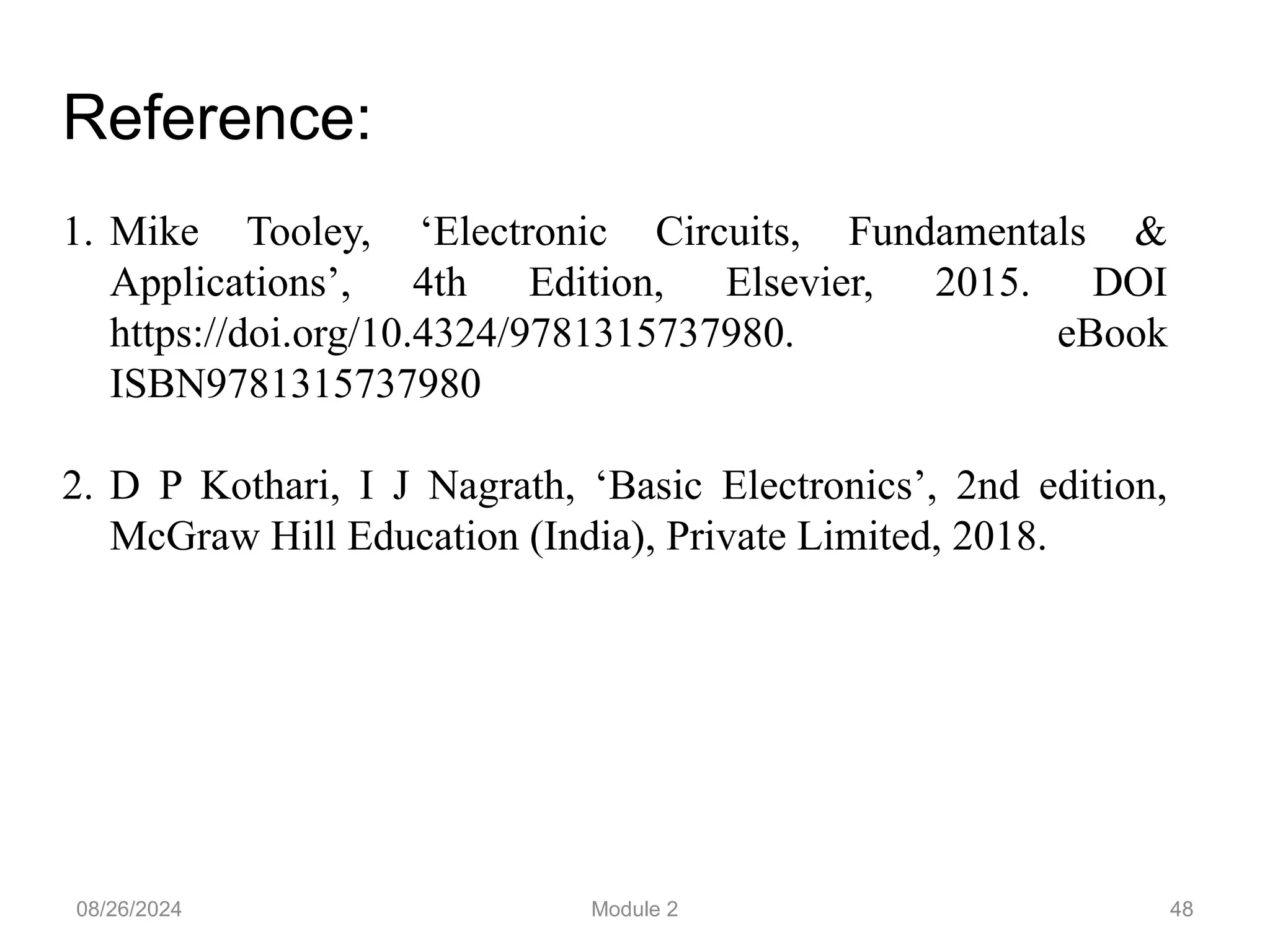 08/26/2024 Module 2 48
Reference:
1. Mike Tooley, ‘Electronic Circuits, Fundamentals &
Applications’, 4th Edition, Elsevier, 2015. DOI
https://doi.org/10.4324/9781315737980. eBook
ISBN9781315737980
2. D P Kothari, I J Nagrath, ‘Basic Electronics’, 2nd edition,
McGraw Hill Education (India), Private Limited, 2018.
 
