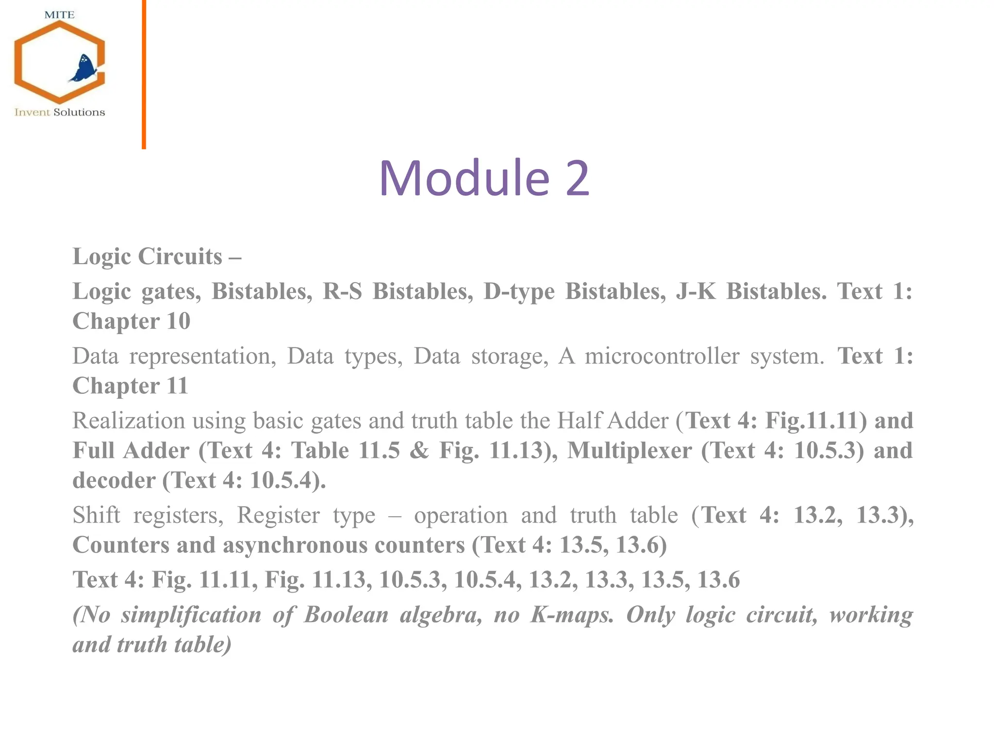 Module 2
Logic Circuits –
Logic gates, Bistables, R-S Bistables, D-type Bistables, J-K Bistables. Text 1:
Chapter 10
Data representation, Data types, Data storage, A microcontroller system. Text 1:
Chapter 11
Realization using basic gates and truth table the Half Adder (Text 4: Fig.11.11) and
Full Adder (Text 4: Table 11.5 & Fig. 11.13), Multiplexer (Text 4: 10.5.3) and
decoder (Text 4: 10.5.4).
Shift registers, Register type – operation and truth table (Text 4: 13.2, 13.3),
Counters and asynchronous counters (Text 4: 13.5, 13.6)
Text 4: Fig. 11.11, Fig. 11.13, 10.5.3, 10.5.4, 13.2, 13.3, 13.5, 13.6
(No simplification of Boolean algebra, no K-maps. Only logic circuit, working
and truth table)
 