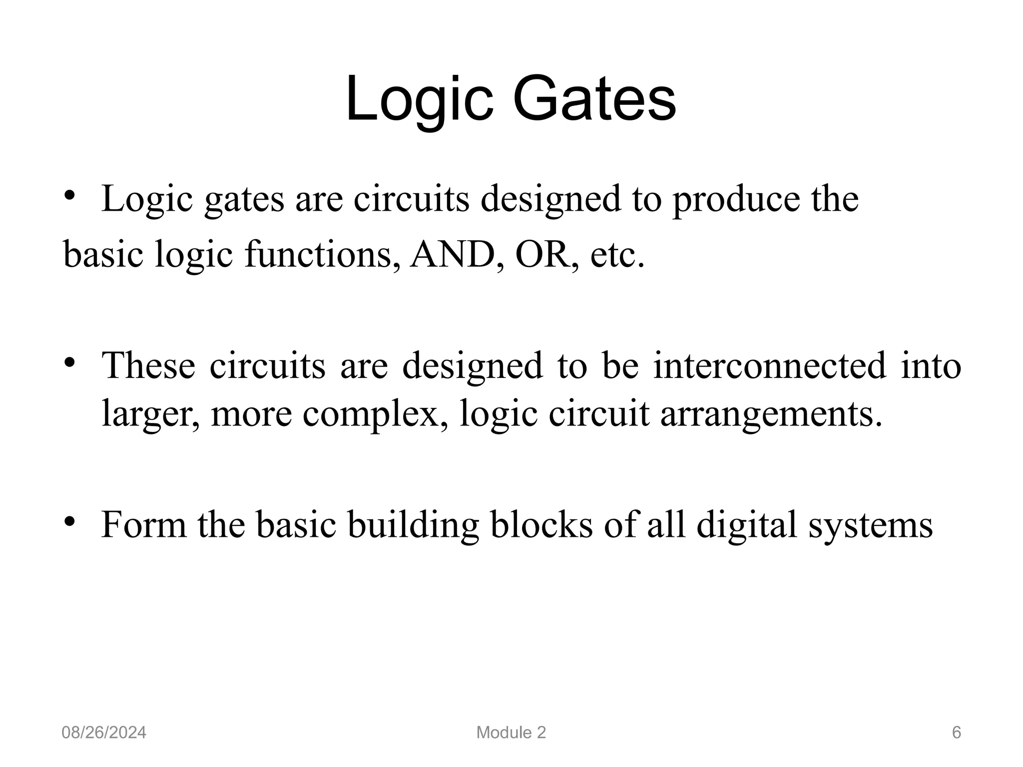 Logic Gates
• Logic gates are circuits designed to produce the
basic logic functions, AND, OR, etc.
• These circuits are designed to be interconnected into
larger, more complex, logic circuit arrangements.
• Form the basic building blocks of all digital systems
6
08/26/2024 Module 2
 