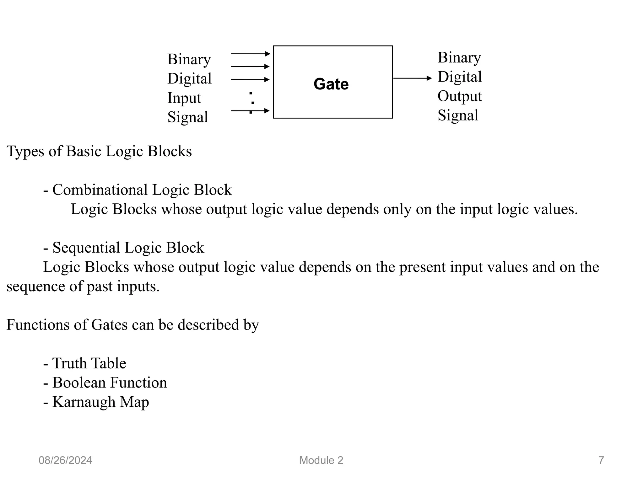 7
Types of Basic Logic Blocks
- Combinational Logic Block
Logic Blocks whose output logic value depends only on the input logic values.
- Sequential Logic Block
Logic Blocks whose output logic value depends on the present input values and on the
sequence of past inputs.
Functions of Gates can be described by
- Truth Table
- Boolean Function
- Karnaugh Map
Gate
.
.
.
Binary
Digital
Input
Signal
Binary
Digital
Output
Signal
08/26/2024 Module 2
 
