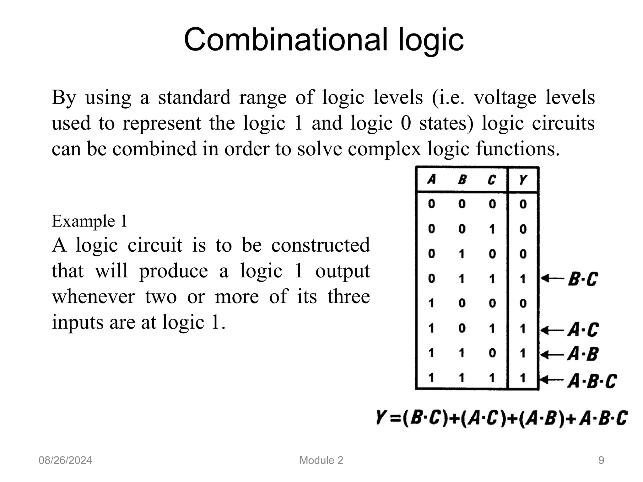 9
Combinational logic
By using a standard range of logic levels (i.e. voltage levels
used to represent the logic 1 and logic 0 states) logic circuits
can be combined in order to solve complex logic functions.
Example 1
A logic circuit is to be constructed
that will produce a logic 1 output
whenever two or more of its three
inputs are at logic 1.
08/26/2024 Module 2
 