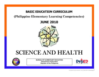E:CDD FilesBEC-PELC Finalized June 2010COVER PELC - Science.docx Printed: 8/12/2010 11:25 AM [Anafel Bergado] 1
(Philippine Elementary Learning Competencies)
BASIC EDUCATION CURRICULUM
SCIENCE AND HEALTH
SCIENCE AND HEALTH
BUREAU OF ELEMENTARY EDUCATION
Department of Education
Republic of the Philippines
JUNE 2010
 