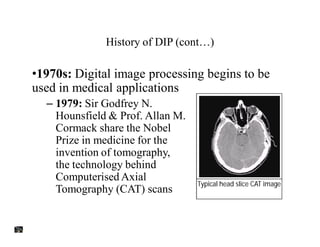 History of DIP (cont…)
•1970s: Digital image processing begins to be
used in medical applications
– 1979: Sir Godfrey N.
Hounsfield & Prof. Allan M.
Cormack share the Nobel
Prize in medicine for the
invention of tomography,
the technology behind
Computerised Axial
Tomography (CAT) scans
Typical head slice CAT image
 