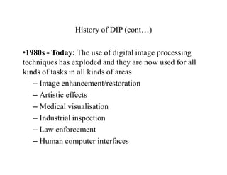History of DIP (cont…)
•1980s - Today: The use of digital image processing
techniques has exploded and they are now used for all
kinds of tasks in all kinds of areas
– Image enhancement/restoration
– Artistic effects
– Medical visualisation
– Industrial inspection
– Law enforcement
– Human computer interfaces
 