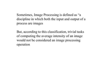 Sometimes, Image Processing is defined as “a
discipline in which both the input and output of a
process are images
But, according to this classification, trivial tasks
of computing the average intensity of an image
would not be considered an image processing
operation
 