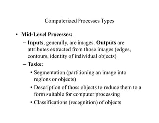Computerized Processes Types
• Mid-Level Processes:
– Inputs, generally, are images. Outputs are
attributes extracted from those images (edges,
contours, identity of individual objects)
– Tasks:
• Segmentation (partitioning an image into
regions or objects)
• Description of those objects to reduce them to a
form suitable for computer processing
• Classifications (recognition) of objects
 