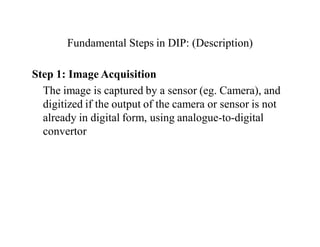 Fundamental Steps in DIP: (Description)
Step 1: Image Acquisition
The image is captured by a sensor (eg. Camera), and
digitized if the output of the camera or sensor is not
already in digital form, using analogue-to-digital
convertor
 