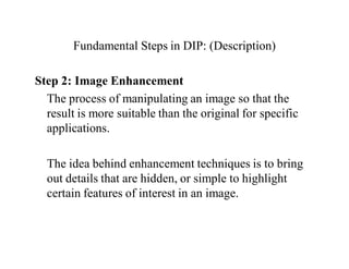 Fundamental Steps in DIP: (Description)
Step 2: Image Enhancement
The process of manipulating an image so that the
result is more suitable than the original for specific
applications.
The idea behind enhancement techniques is to bring
out details that are hidden, or simple to highlight
certain features of interest in an image.
 