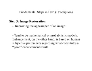 Fundamental Steps in DIP: (Description)
Step 3: Image Restoration
- Improving the appearance of an image
- Tend to be mathematical or probabilistic models.
Enhancement, on the other hand, is based on human
subjective preferences regarding what constitutes a
“good” enhancement result.
 