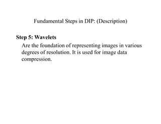 Fundamental Steps in DIP: (Description)
Step 5: Wavelets
Are the foundation of representing images in various
degrees of resolution. It is used for image data
compression.
 