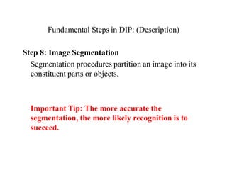 Fundamental Steps in DIP: (Description)
Step 8: Image Segmentation
Segmentation procedures partition an image into its
constituent parts or objects.
Important Tip: The more accurate the
segmentation, the more likely recognition is to
succeed.
 