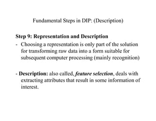 Fundamental Steps in DIP: (Description)
Step 9: Representation and Description
- Choosing a representation is only part of the solution
for transforming raw data into a form suitable for
subsequent computer processing (mainly recognition)
- Description: also called, feature selection, deals with
extracting attributes that result in some information of
interest.
 