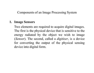 Components of an Image Processing System
1. Image Sensors
Two elements are required to acquire digital images.
The first is the physical device that is sensitive to the
energy radiated by the object we wish to image
(Sensor). The second, called a digitizer, is a device
for converting the output of the physical sensing
device into digital form.
 