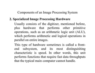 Components of an Image Processing System
2. Specialized Image Processing Hardware
Usually consists of the digitizer, mentioned before,
plus hardware that performs other primitive
operations, such as an arithmetic logic unit (ALU),
which performs arithmetic and logical operations in
parallel on entire images.
This type of hardware sometimes is called a front-
end subsystem, and its most distinguishing
characteristic is speed. In other words, this unit
performs functions that require fast data throughputs
that the typical main computer cannot handle.
 