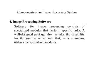 Components of an Image Processing System
4. Image Processing Software
Software for image processing consists of
specialized modules that perform specific tasks. A
well-designed package also includes the capability
for the user to write code that, as a minimum,
utilizes the specialized modules.
 