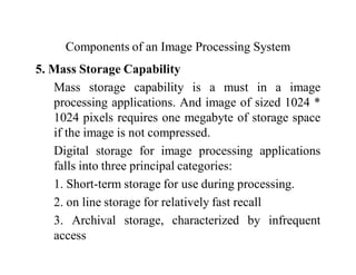 Components of an Image Processing System
5. Mass Storage Capability
Mass storage capability is a must in a image
processing applications. And image of sized 1024 *
1024 pixels requires one megabyte of storage space
if the image is not compressed.
Digital storage for image processing applications
falls into three principal categories:
1. Short-term storage for use during processing.
2. on line storage for relatively fast recall
3. Archival storage, characterized by infrequent
access
 