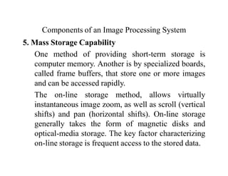 Components of an Image Processing System
5. Mass Storage Capability
One method of providing short-term storage is
computer memory. Another is by specialized boards,
called frame buffers, that store one or more images
and can be accessed rapidly.
The on-line storage method, allows virtually
instantaneous image zoom, as well as scroll (vertical
shifts) and pan (horizontal shifts). On-line storage
generally takes the form of magnetic disks and
optical-media storage. The key factor characterizing
on-line storage is frequent access to the stored data.
 
