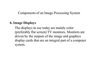 Components of an Image Processing System
6. Image Displays
The displays in use today are mainly color
(preferably flat screen) TV monitors. Monitors are
driven by the outputs of the image and graphics
display cards that are an integral part of a computer
system.
 
