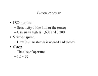 Camera exposure
• ISO number
– Sensitivity of the film or the sensor
– Can go as high as 1,600 and 3,200
• Shutter speed
– How fast the shutter is opened and closed
• f/stop
– The size of aperture
– 1.0 ~ 32
 