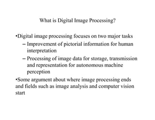 What is Digital Image Processing?
•Digital image processing focuses on two major tasks
– Improvement of pictorial information for human
interpretation
– Processing of image data for storage, transmission
and representation for autonomous machine
perception
•Some argument about where image processing ends
and fields such as image analysis and computer vision
start
 