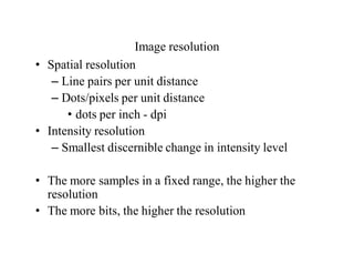 Image resolution
• Spatial resolution
– Line pairs per unit distance
– Dots/pixels per unit distance
• dots per inch - dpi
• Intensity resolution
– Smallest discernible change in intensity level
• The more samples in a fixed range, the higher the
resolution
• The more bits, the higher the resolution
 