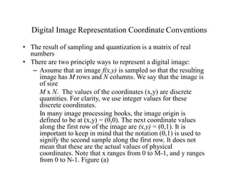 Digital Image Representation Coordinate Conventions
• The result of sampling and quantization is a matrix of real
numbers
• There are two principle ways to represent a digital image:
– Assume that an image f(x,y) is sampled so that the resulting
image has M rows and N columns. We say that the image is
of size
M x N. The values of the coordinates (x,y) are discrete
quantities. For clarity, we use integer values for these
discrete coordinates.
In many image processing books, the image origin is
defined to be at (x,y) = (0,0). The next coordinate values
along the first row of the image are (x,y) = (0,1). It is
important to keep in mind that the notation (0,1) is used to
signify the second sample along the first row. It does not
mean that these are the actual values of physical
coordinates. Note that x ranges from 0 to M-1, and y ranges
from 0 to N-1. Figure (a)
 