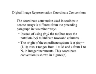 Digital Image Representation Coordinate Conventions
– The coordinate convention used in toolbox to
denote arrays is different from the preceding
paragraph in two minor ways.
• Instead of using (x,y) the toolbox uses the
notation (r,c) to indicate rows and columns.
• The origin of the coordinate system is at (r,c) =
(1,1); thus, r ranges from 1 to M and c from 1 to
N, in integer increments. This coordinate
convention is shown in Figure (b).
 