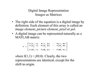 Digital Image Representation
Images as Matrices
• The right side of the equation is a digital image by
definition. Each element of this array is called an
image element, picture element, pixel or pel.
• A digital image can be represented naturally as a
MATLAB matrix:
Where f(1,1) = f(0,0). Clearly, the two
representations are identical, except for the
shift in origin.
 