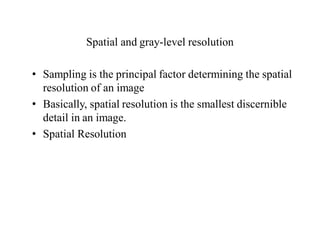 Spatial and gray-level resolution
• Sampling is the principal factor determining the spatial
resolution of an image
• Basically, spatial resolution is the smallest discernible
detail in an image.
• Spatial Resolution
 
