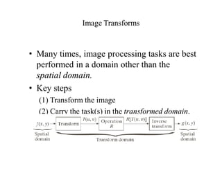 Image Transforms
• Many times, image processing tasks are best
performed in a domain other than the
spatial domain.
• Key steps
(1) Transform the image
(2) Carry the task(s) in the transformed domain.
(3) Apply inverse transform to return to the
spatial domain.
 