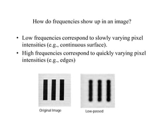 How do frequencies show up in an image?
• Low frequencies correspond to slowly varying pixel
intensities (e.g., continuous surface).
• High frequencies correspond to quickly varying pixel
intensities (e.g., edges)
Original Image Low-passed
 
