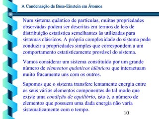 10
A Condensação de Bose-Einstein em ÁtomosA Condensação de Bose-Einstein em Átomos
Num sistema quântico de partículas, muitas propriedades
observadas podem ser descritas em termos de leis de
distribuição estatística semelhantes às utilizadas para
sistemas clássicos. A própria complexidade do sistema pode
conduzir a propriedades simples que correspondem a um
comportamento estatisticamente provável do sistema.
Vamos considerar um sistema constituído por um grande
número de elementos quânticos idênticos que interactuam
muito fracamente uns com os outros.
Supomos que o sistema transfere lentamente energia entre
os seus vários elementos componentes de tal modo que
existe uma condição de equilíbrio, isto é, o número de
elementos que possuem uma dada energia não varia
sistematicamente com o tempo.
 