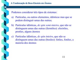 11
A Condensação de Bose-Einstein em ÁtomosA Condensação de Bose-Einstein em Átomos
Podemos considerar três tipos de sistemas:
a) Partículas, ou outros elementos, idênticas mas que se
podem distinguir umas das outras;
b) Partículas idênticas, de spin semi-inteiro, que não se
distinguem umas das outras (fermiões): electrões,
protões, alguns átomos
c) Partículas idênticas, de spin inteiro, que não se
distinguem umas das outras (bosões): fotões, fonões, a
maioria dos átomos
 